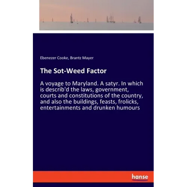 The Sot-Weed Factor: A voyage to Maryland. A satyr. In which is describ'd the laws, government, courts and constitutions of the country, and also the