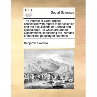 The Interest of Great Britain Considered with Regard to Her Colonies and the Acquisitions of Canada and Guadaloupe. to Which Are Added, Observations C