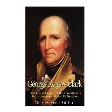George Rogers Clark: The Life and Legacy of the Revolutionary War's Conqueror of the Old Northwest