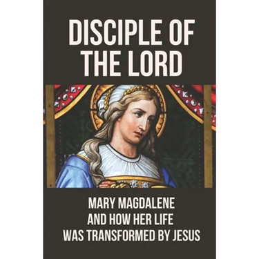 Disciple Of The Lord: Mary Magdalene And How Her Life Was Transformed By Jesus: The Book Of Mary Magdalene In The Bible