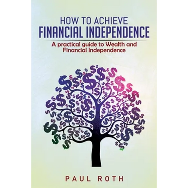 How to Achieve Financial Independence: A practical guide to Wealth and Financial Independence