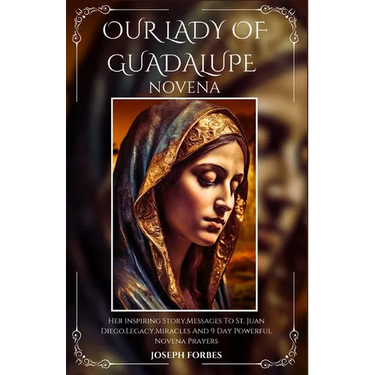 Our Lady of Guadalupe Novena: Her Inspiring Story, Messages To St. Juan Diego, Legacy, Miracles And 9 Day Powerful Novena Prayers