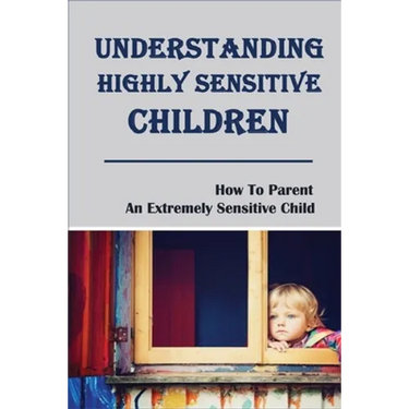 Understanding Highly Sensitive Children: How To Parent An Extremely Sensitive Child: Understanding The Highly Sensitive Child