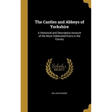 The Castles and Abbeys of Yorkshire: A Historical and Descriptive Account of the Most Celebrated Ruins in the County