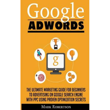 Google Adwords: The Ultimate Marketing Guide For Beginners To Advertising On Google Search Engine With Ppc Using Proven Optimization Secrets