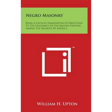 Negro Masonry: Being A Critical Examination Of Objections To The Legitimacy Of The Masons Existing Among The Negroes Of America