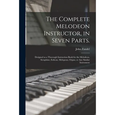 The Complete Melodeon Instructor, in Seven Parts.: Designed as a Thorough Instruction Book for the Melodeon, Seraphine, Eolican, Melopean, Organ, or A