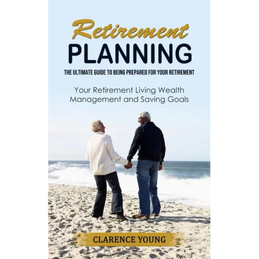 Retirement Planning: The Ultimate Guide to Being Prepared for Your Retirement (Your Retirement Living Wealth Management and Saving Goals)