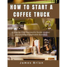 How To Start a Coffee Truck: A Step by Step Successful Guide to open and starting a profitable Business