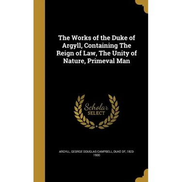 The Works of the Duke of Argyll, Containing The Reign of Law, The Unity of Nature, Primeval Man