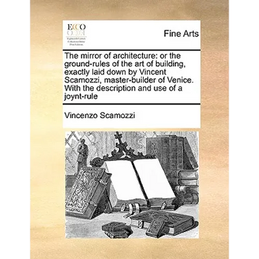 The Mirror of Architecture: Or the Ground-Rules of the Art of Building, Exactly Laid Down by Vincent Scamozzi, Master-Builder of Venice. with the