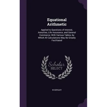 Equational Arithmetic: Applied to Questions of Interest, Annuities, Life Assurance, and General Commerce; With Various Tables, by Which All C