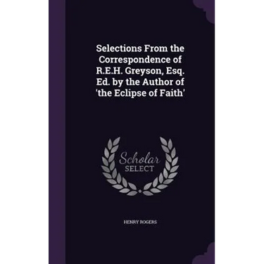 Selections From the Correspondence of R.E.H. Greyson, Esq. Ed. by the Author of 'the Eclipse of Faith'