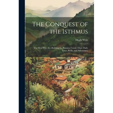 The Conquest of the Isthmus: The Men Who Are Building the Panama Canal--Their Daily Lives, Perils, and Adventures