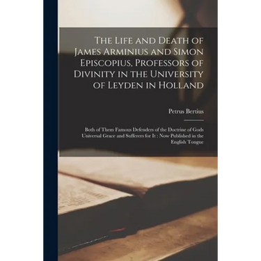 The Life and Death of James Arminius and Simon Episcopius, Professors of Divinity in the University of Leyden in Holland: Both of Them Famous Defender