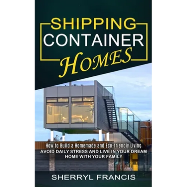 Shipping Container Homes: How to Build a Homemade and Eco-friendly Living (Avoid Daily Stress and Live in Your Dream Home With Your Family)