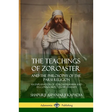The Teachings of Zoroaster and the Philosophy of the Parsi Religion: An Explanation of Zoroastrianism and its Connection to Christianity