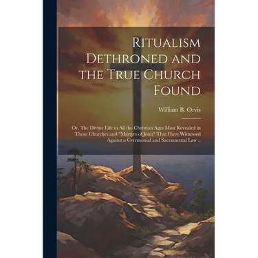 Ritualism Dethroned and the True Church Found: Or, The Divine Life in All the Christian Ages Most Revealed in Those Churches and "Martyrs of Jesus" Th
