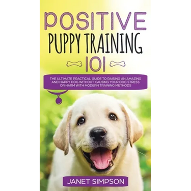 Positive Puppy Training 101 The Ultimate Practical Guide to Raising an Amazing and Happy Dog Without Causing Your Dog Stress or Harm With Modern Train