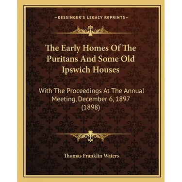 The Early Homes Of The Puritans And Some Old Ipswich Houses: With The Proceedings At The Annual Meeting, December 6, 1897 (1898)