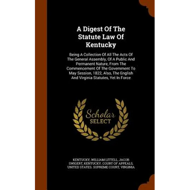 A Digest Of The Statute Law Of Kentucky: Being A Collection Of All The Acts Of The General Assembly, Of A Public And Permanent Nature, From The Commen