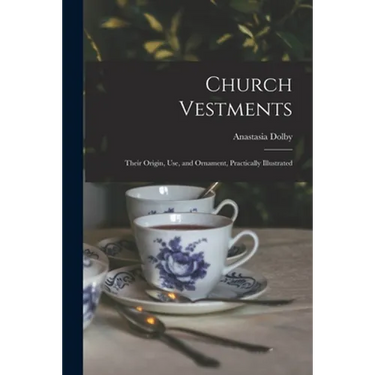 Church Vestments: Their Origin, Use, and Ornament, Practically Illustrated