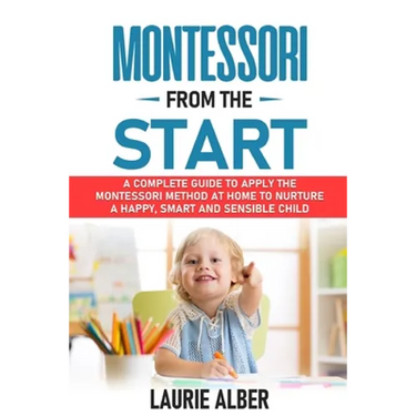 Montessori From The Start: A Complete Guide to Apply the Montessori Method at Home to Nurture a Happy, Smart and Sensible Child