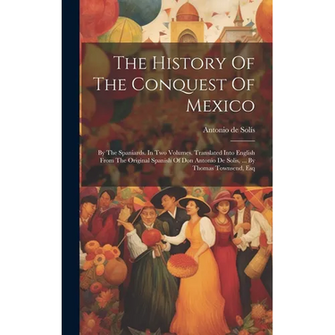 The History Of The Conquest Of Mexico: By The Spaniards. In Two Volumes. Translated Into English From The Original Spanish Of Don Antonio De Solis, ..