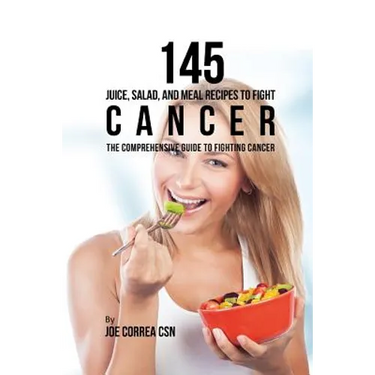 145 Juice, Salad, and Meal Recipes to Fight Cancer: The Comprehensive Guide to Fighting Cancer
