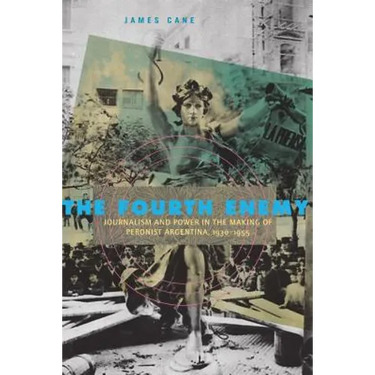 The Fourth Enemy: Journalism and Power in the Making of Peronist Argentina, 1930-1955