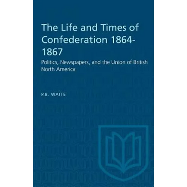 The Life and Times of Confederation 1864-1867: Politics, Newspapers, and the Union of British North America