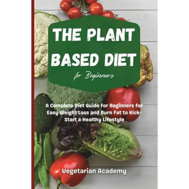 The Plant Based Diet For Beginners: A Complete Diet Guide for Beginners for Easy Weight Loss and Burn Fat to Kick-Start a Healthy Lifestyle
