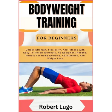 Bodyweight Training for Beginners: Unlock Strength, Flexibility, And Fitness With Easy-To-Follow Workouts, No Equipment Needed. Perfect For Home Exerc