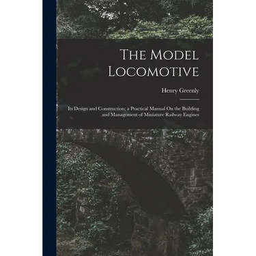 The Model Locomotive: Its Design and Construction; a Practical Manual On the Building and Management of Miniature Railway Engines