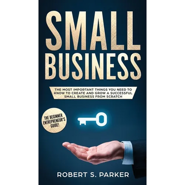 Small Business: The Most Important Things you Need to Know to Create and Grow a Successful Small Business from Scratch