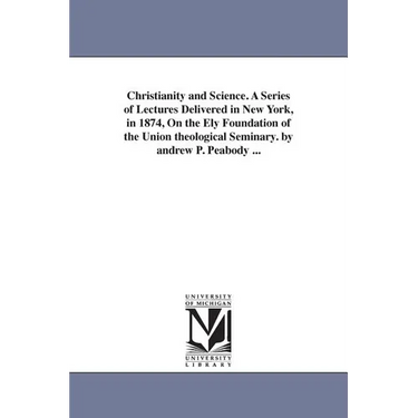 Christianity and Science. A Series of Lectures Delivered in New York, in 1874, On the Ely Foundation of the Union theological Seminary. by andrew P. P