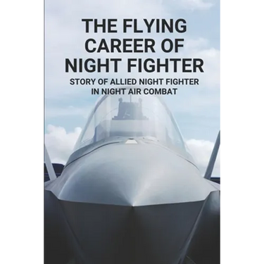 The Flying Career Of Night Fighter: Story Of Allied Night Fighter In Night Air Combat: The Life Of Military Aircraft And Night Fighter