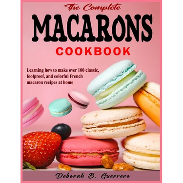 The Complete Macarons Cookbook: Learning how to make over 100 classic, foolproof, and colorful French macaron recipes at home