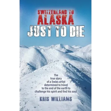 Switzerland To Alaska: Just To Die: One man's journey of self-discovery in the Alaskan wilderness