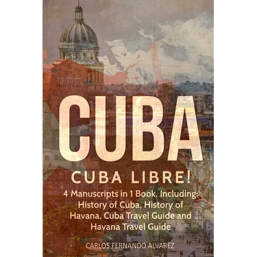 Cuba: Cuba Libre! 4 Manuscripts in 1 Book, Including: History of Cuba, History of Havana, Cuba Travel Guide and Havana Travel Guide