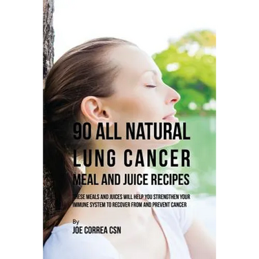 90 All Natural Lung Cancer Meal and Juice Recipes: These Meals and Juices Will Help You Strengthen Your Immune System to Recover from and Prevent Canc