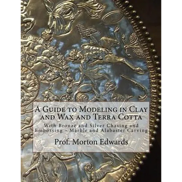 A Guide to Modeling in Clay and Wax and Terra Cotta: With Bronze and Silver Chasing and Embossing - Marble and Alabaster Carving