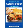 The Complete Panini Press Cookbook: An Essential Step By Step Guide With Quick, Delicious And Nutritious Panini Recipes For Making Mouthwatering Panin