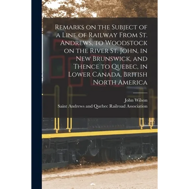 Remarks on the Subject of a Line of Railway From St. Andrews, to Woodstock on the River St. John, in New Brunswick, and Thence to Quebec, in Lower Can