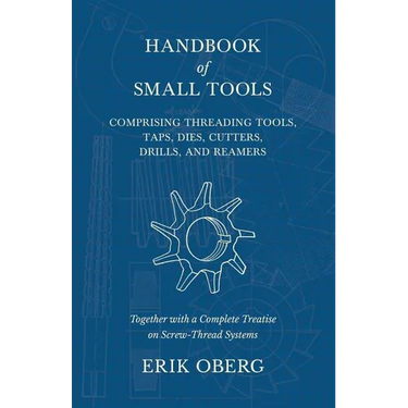 Handbook of Small Tools Comprising Threading Tools, Taps, Dies, Cutters, Drills, and Reamers - Together with a Complete Treatise on Screw-Thread Syste