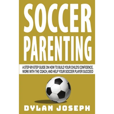 Soccer Parenting: A Step-by-Step Guide on How to Build Your Child's Confidence, Work with the Coach, and Help Your Soccer Player Succeed