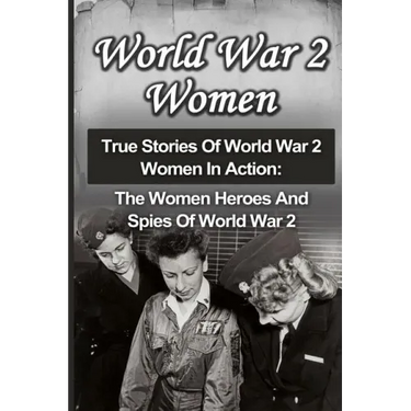 World War 2 Women: True Stories Of World War 2 Women In Action: The Women Heroes And Spies Of World War 2