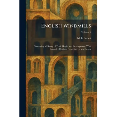 English Windmills: Containing a History of Their Origin and Development, With Records of Mills in Kent, Surrey, and Sussex