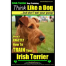 IRISH TERRIER DOG TRAINING Think Like a Dog but Don't Eat Your Poop!: Here's EXACTLY How to TRAIN Your Irish Terrier