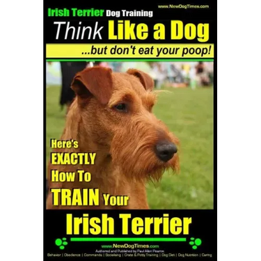 IRISH TERRIER DOG TRAINING Think Like a Dog but Don't Eat Your Poop!: Here's EXACTLY How to TRAIN Your Irish Terrier
